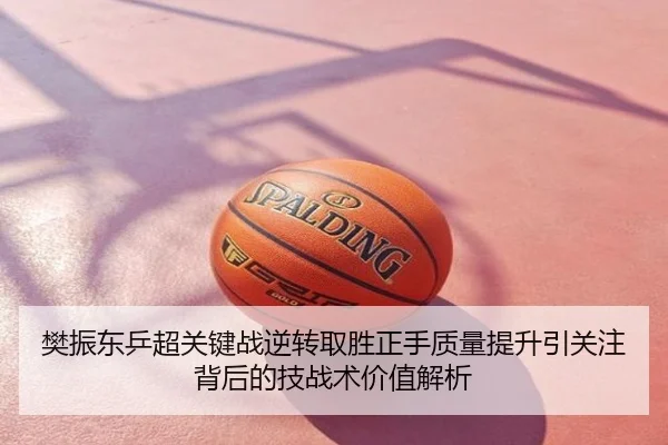 樊振东乒超关键战逆转取胜正手质量提升引关注背后的技战术价值解析
