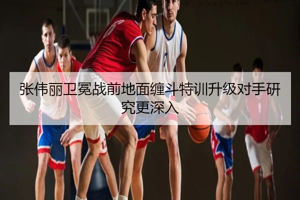 张伟丽卫冕战前地面缠斗特训升级对手研究更深入