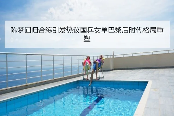 陈梦回归合练引发热议国乒女单巴黎后时代格局重塑