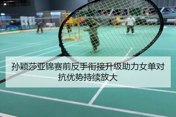 孙颖莎亚锦赛前反手衔接升级助力女单对抗优势持续放大