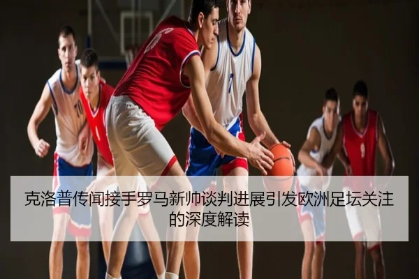 克洛普传闻接手罗马新帅谈判进展引发欧洲足坛关注的深度解读