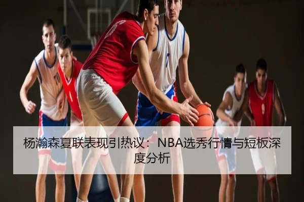 杨瀚森夏联表现引热议：NBA选秀行情与短板深度分析
