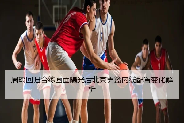 周琦回归合练画面曝光后北京男篮内线配置变化解析